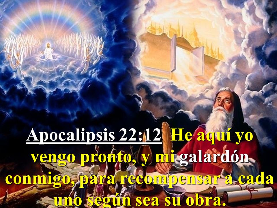 Apocalipsis 22:12 He aquí yo vengo pronto, y mi galardón conmigo, para recompensar a cada uno según sea su obra.