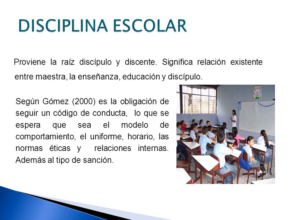 DISCIPLINA ESCOLAR Proviene la raíz discípulo y discente. Significa relación existente entre maestra, la enseñanza, educación y discípulo.