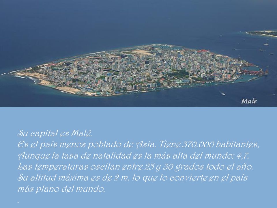 Su capital es Malé. Es el país menos poblado de Asia. Tiene habitantes, Aunque la tasa de natalidad es la más alta del mundo: 4,7.