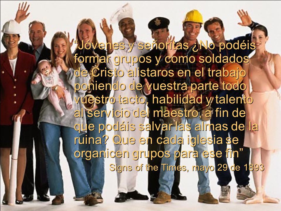 Jóvenes y señoritas ¿No podéis formar grupos y como soldados de Cristo alistaros en el trabajo poniendo de vuestra parte todo vuestro tacto, habilidad y talento al servicio del maestro, a fin de que podáis salvar las almas de la ruina Que en cada iglesia se organicen grupos para ese fin
