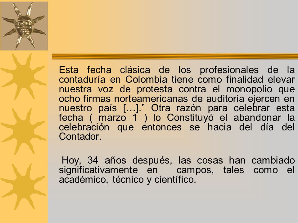 Esta fecha clásica de los profesionales de la contaduría en Colombia tiene como finalidad elevar nuestra voz de protesta contra el monopolio que ocho firmas norteamericanas de auditoria ejercen en nuestro país […]. Otra razón para celebrar esta fecha ( marzo 1 ) lo Constituyó el abandonar la celebración que entonces se hacia del día del Contador.