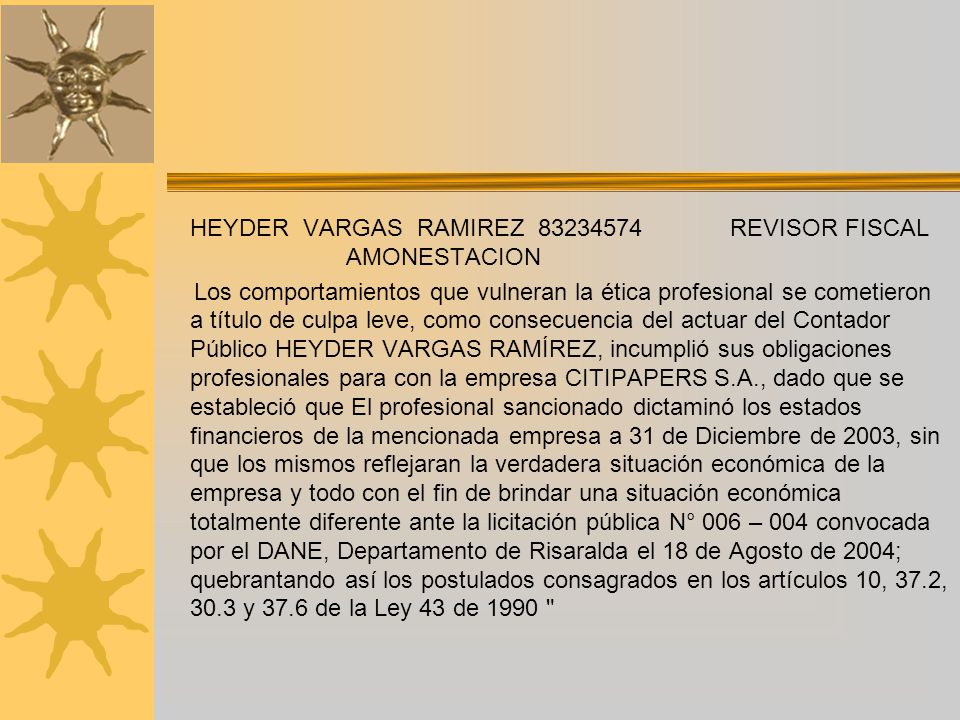 HEYDER VARGAS RAMIREZ REVISOR FISCAL AMONESTACION Los comportamientos que vulneran la ética profesional se cometieron a título de culpa leve, como consecuencia del actuar del Contador Público HEYDER VARGAS RAMÍREZ, incumplió sus obligaciones profesionales para con la empresa CITIPAPERS S.A., dado que se estableció que El profesional sancionado dictaminó los estados financieros de la mencionada empresa a 31 de Diciembre de 2003, sin que los mismos reflejaran la verdadera situación económica de la empresa y todo con el fin de brindar una situación económica totalmente diferente ante la licitación pública N° 006 – 004 convocada por el DANE, Departamento de Risaralda el 18 de Agosto de 2004; quebrantando así los postulados consagrados en los artículos 10, 37.2, 30.3 y 37.6 de la Ley 43 de 1990