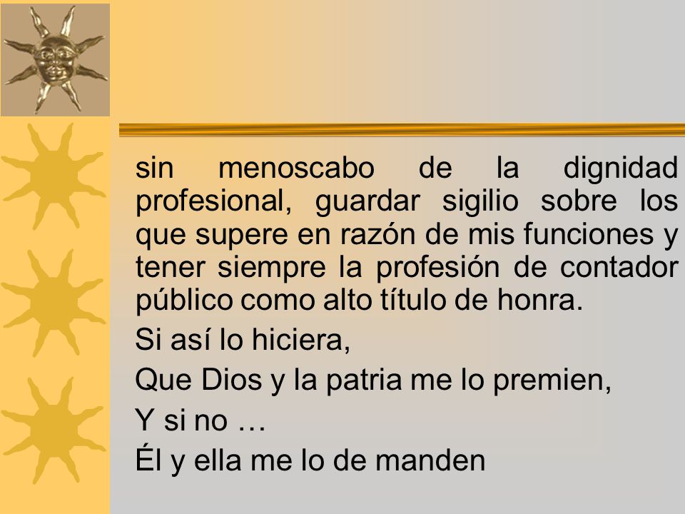 sin menoscabo de la dignidad profesional, guardar sigilio sobre los que supere en razón de mis funciones y tener siempre la profesión de contador público como alto título de honra.