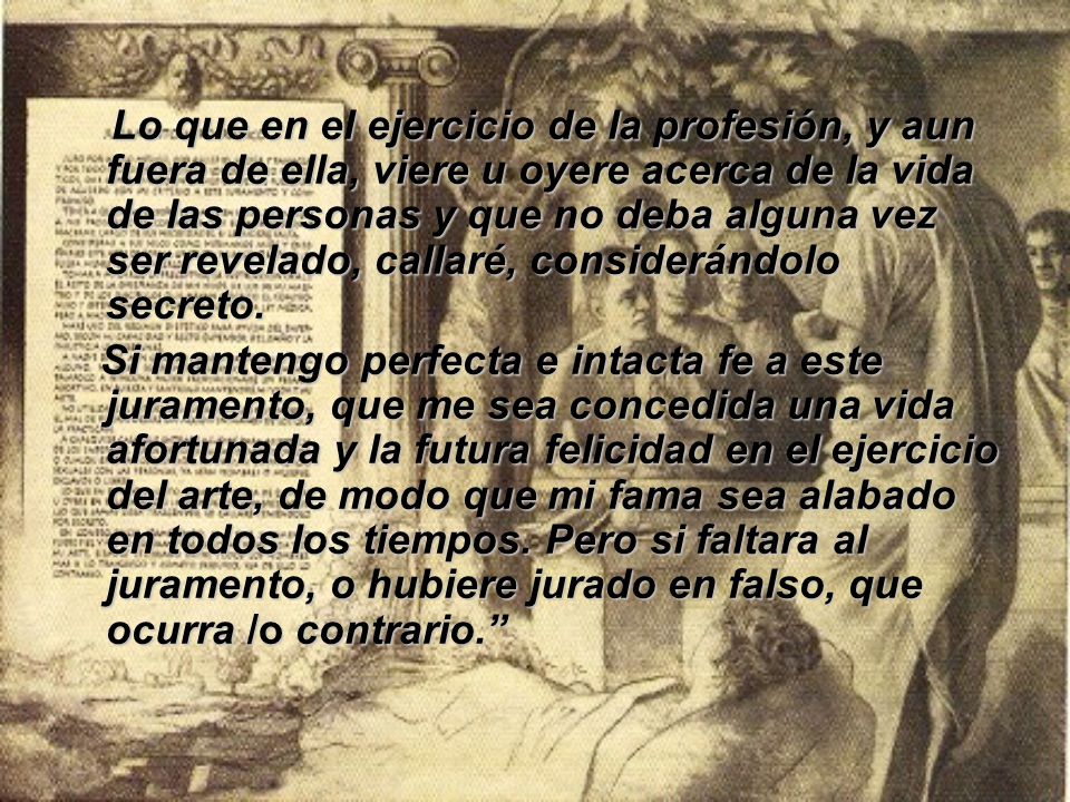 Lo que en el ejercicio de la profesión, y aun fuera de ella, viere u oyere acerca de la vida de las personas y que no deba alguna vez ser revelado, callaré, considerándolo secreto.