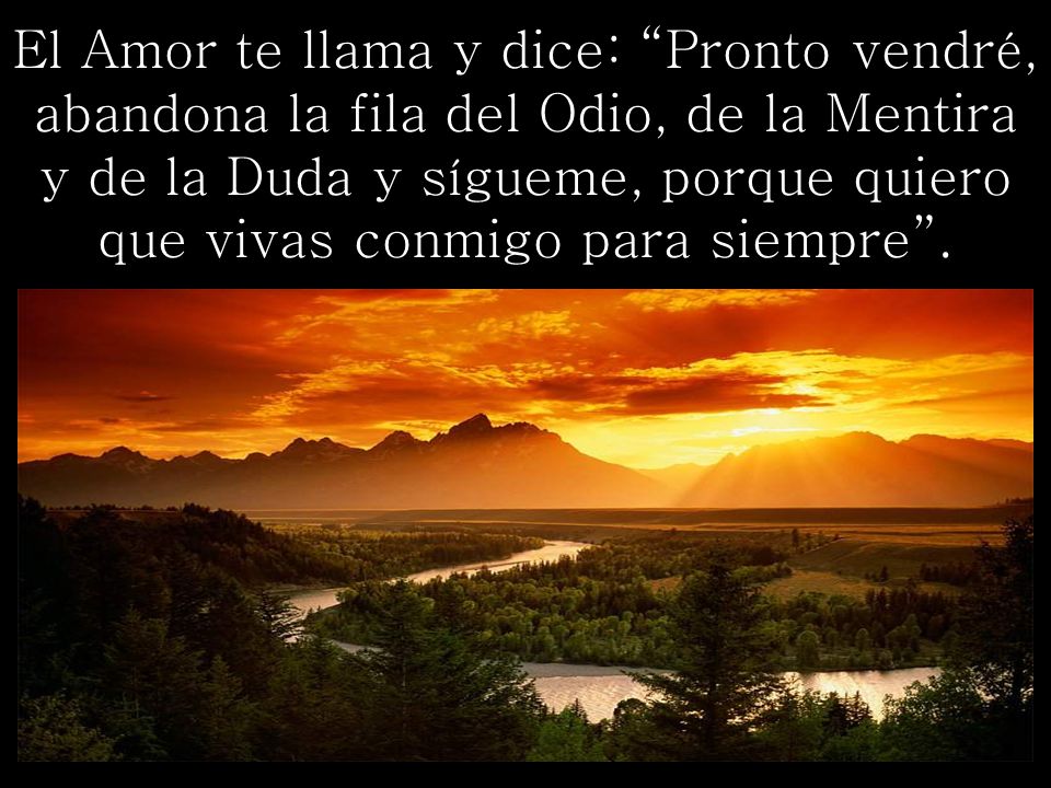 El Amor te llama y dice: Pronto vendré, abandona la fila del Odio, de la Mentira y de la Duda y sígueme, porque quiero que vivas conmigo para siempre .