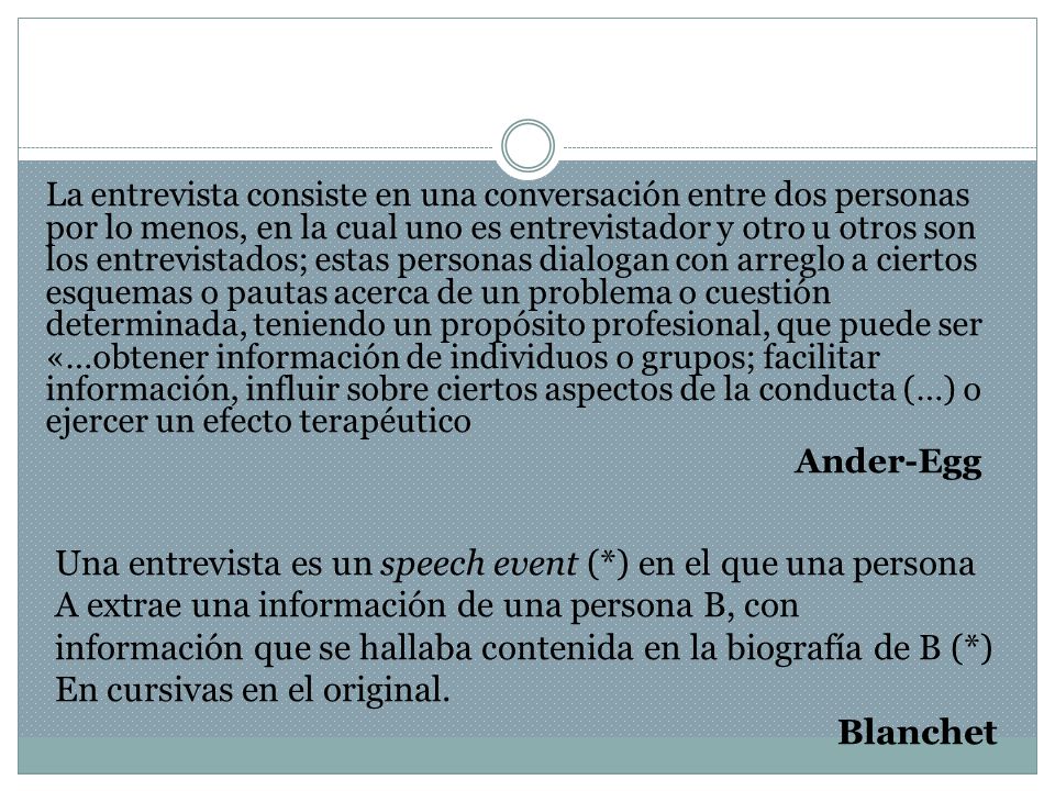 La entrevista consiste en una conversación entre dos personas por lo menos, en la cual uno es entrevistador y otro u otros son los entrevistados; estas personas dialogan con arreglo a ciertos esquemas o pautas acerca de un problema o cuestión determinada, teniendo un propósito profesional, que puede ser «…obtener información de individuos o grupos; facilitar información, influir sobre ciertos aspectos de la conducta (…) o ejercer un efecto terapéutico Ander-Egg