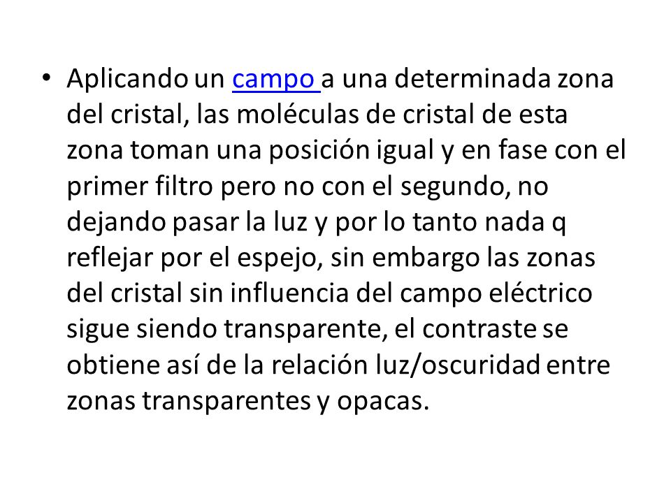 Aplicando un campo a una determinada zona del cristal, las moléculas de cristal de esta zona toman una posición igual y en fase con el primer filtro pero no con el segundo, no dejando pasar la luz y por lo tanto nada q reflejar por el espejo, sin embargo las zonas del cristal sin influencia del campo eléctrico sigue siendo transparente, el contraste se obtiene así de la relación luz/oscuridad entre zonas transparentes y opacas.