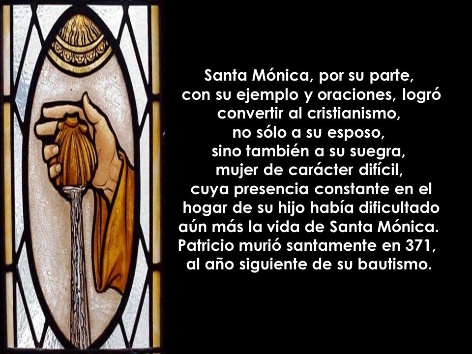 Santa Mónica, por su parte, con su ejemplo y oraciones, logró convertir al cristianismo, no sólo a su esposo, sino también a su suegra, mujer de carácter difícil, cuya presencia constante en el hogar de su hijo había dificultado aún más la vida de Santa Mónica.
