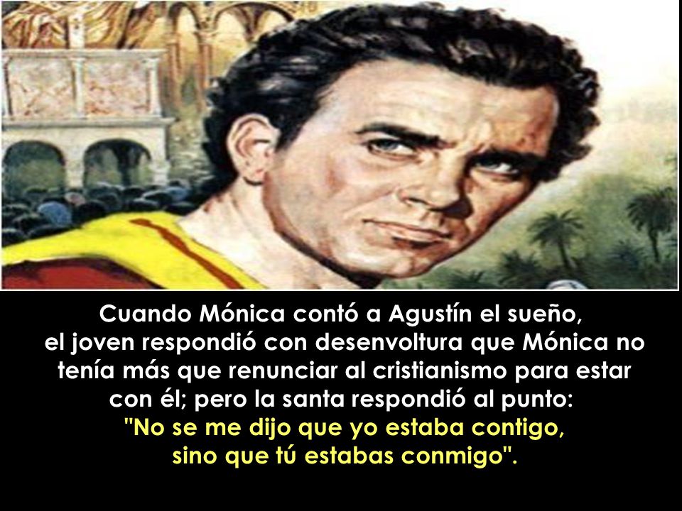 Cuando Mónica contó a Agustín el sueño, el joven respondió con desenvoltura que Mónica no tenía más que renunciar al cristianismo para estar con él; pero la santa respondió al punto: No se me dijo que yo estaba contigo, sino que tú estabas conmigo .