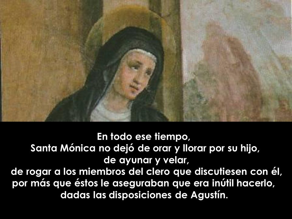 En todo ese tiempo, Santa Mónica no dejó de orar y llorar por su hijo, de ayunar y velar, de rogar a los miembros del clero que discutiesen con él, por más que éstos le aseguraban que era inútil hacerlo, dadas las disposiciones de Agustín.