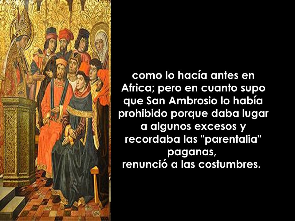 como lo hacía antes en Africa; pero en cuanto supo que San Ambrosio lo había prohibido porque daba lugar a algunos excesos y recordaba las parentalia paganas, renunció a las costumbres.