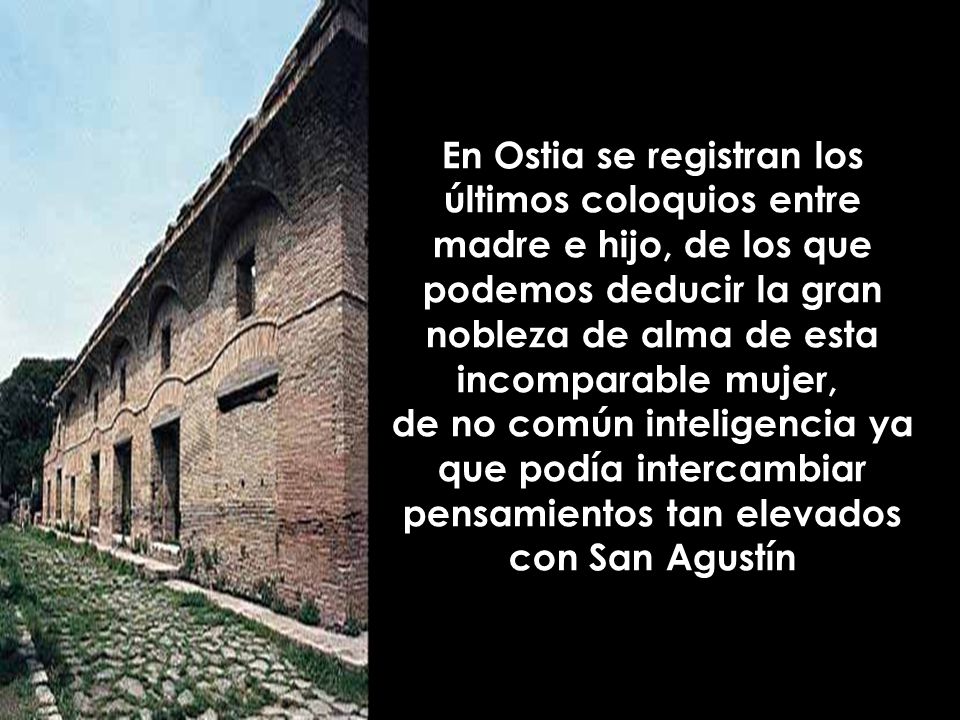 En Ostia se registran los últimos coloquios entre madre e hijo, de los que podemos deducir la gran nobleza de alma de esta incomparable mujer, de no común inteligencia ya que podía intercambiar pensamientos tan elevados con San Agustín