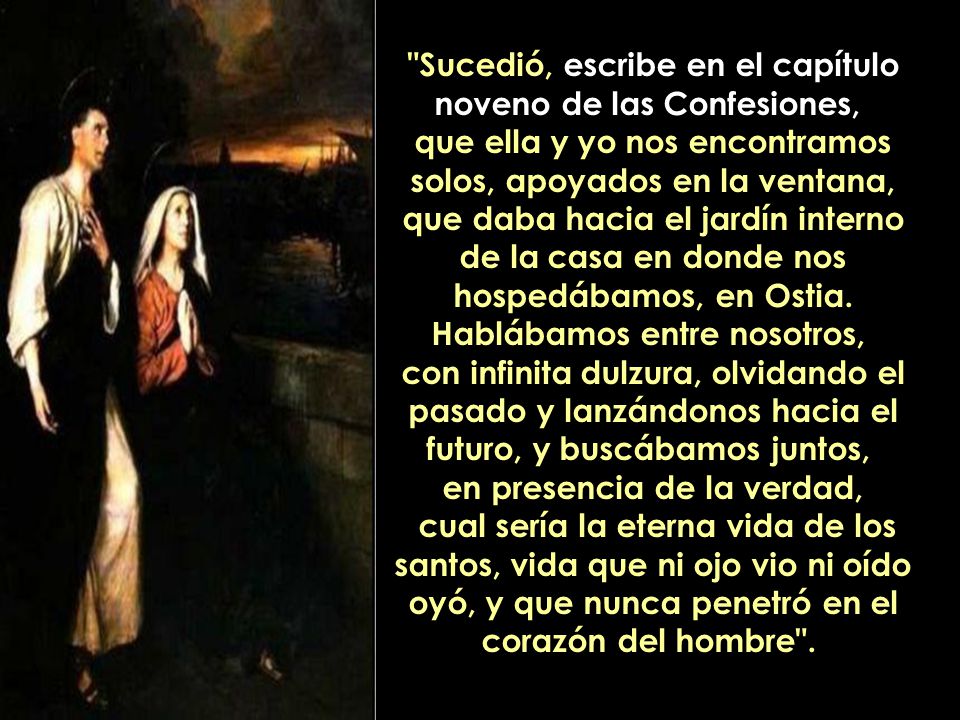 Sucedió, escribe en el capítulo noveno de las Confesiones, que ella y yo nos encontramos solos, apoyados en la ventana, que daba hacia el jardín interno de la casa en donde nos hospedábamos, en Ostia.
