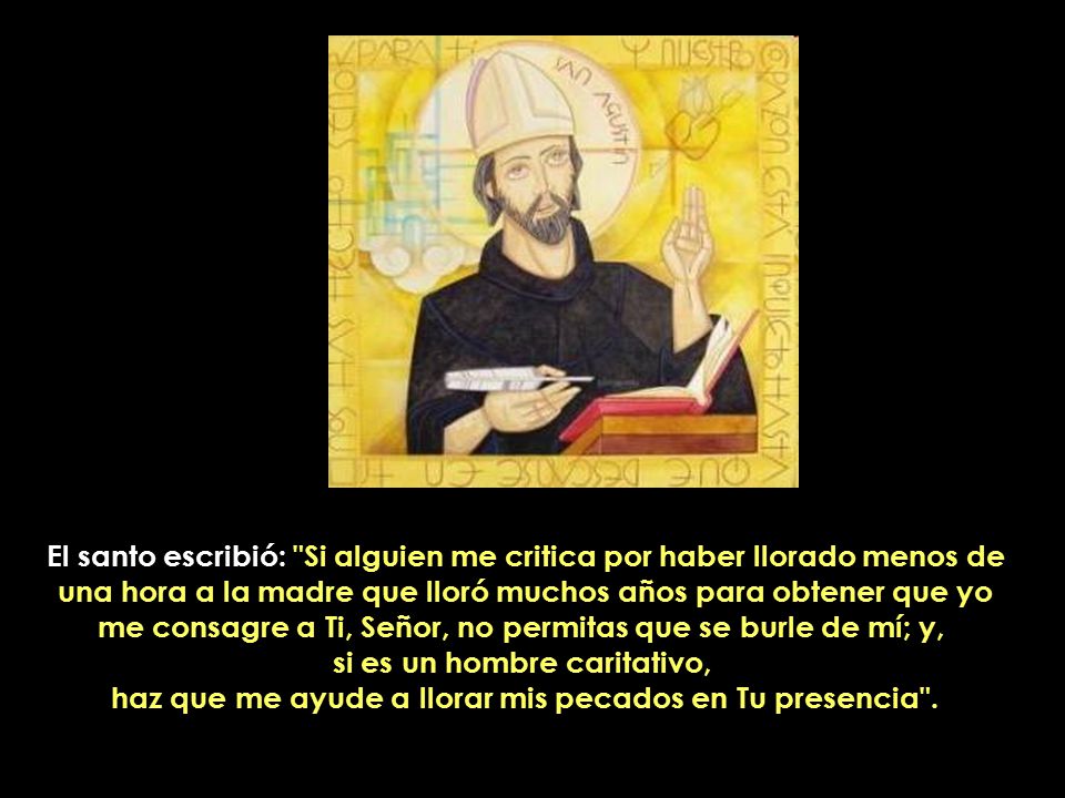 El santo escribió: Si alguien me critica por haber llorado menos de una hora a la madre que lloró muchos años para obtener que yo me consagre a Ti, Señor, no permitas que se burle de mí; y, si es un hombre caritativo, haz que me ayude a llorar mis pecados en Tu presencia .