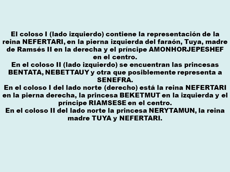 El coloso I (lado izquierdo) contiene la representación de la reina NEFERTARI, en la pierna izquierda del faraón, Tuya, madre de Ramsés II en la derecha y el príncipe AMONHORJEPESHEF en el centro.
