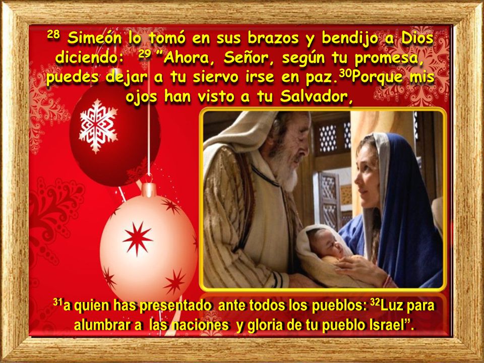 28 Simeón lo tomó en sus brazos y bendijo a Dios diciendo: 29 Ahora, Señor, según tu promesa, puedes dejar a tu siervo irse en paz.30Porque mis ojos han visto a tu Salvador,