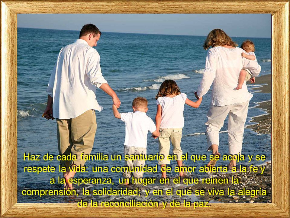 Haz de cada familia un santuario en el que se acoja y se respete la vida: una comunidad de amor abierta a la fe y a la esperanza, un hogar en el que reinen la comprensión, la solidaridad; y en el que se viva la alegría de la reconciliación y de la paz.