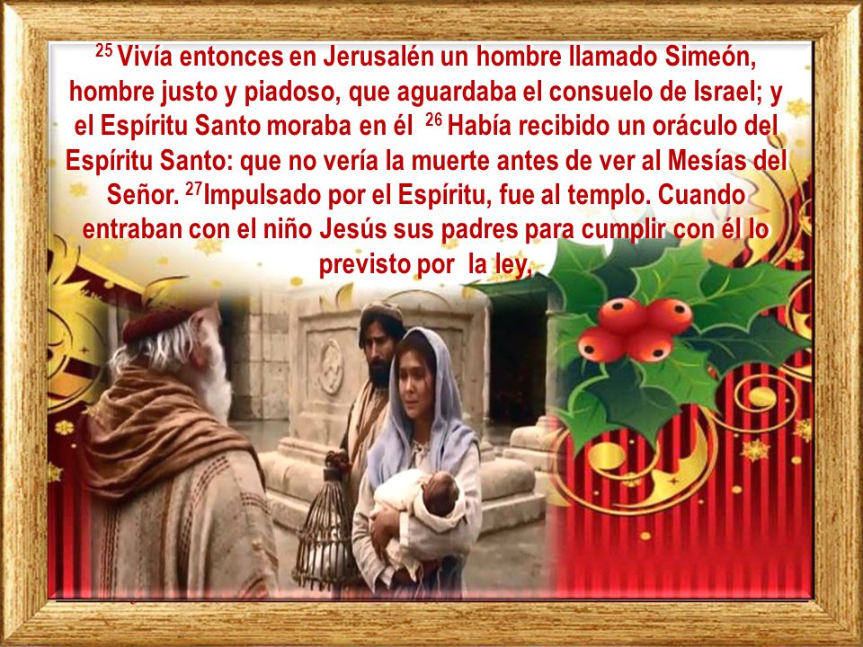 25 Vivía entonces en Jerusalén un hombre llamado Simeón, hombre justo y piadoso, que aguardaba el consuelo de Israel; y el Espíritu Santo moraba en él 26 Había recibido un oráculo del Espíritu Santo: que no vería la muerte antes de ver al Mesías del Señor.