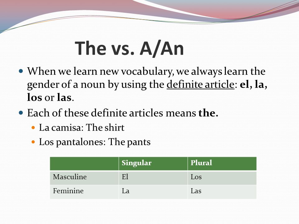 The vs. A/An When we learn new vocabulary, we always learn the gender of a noun by using the definite article: el, la, los or las.