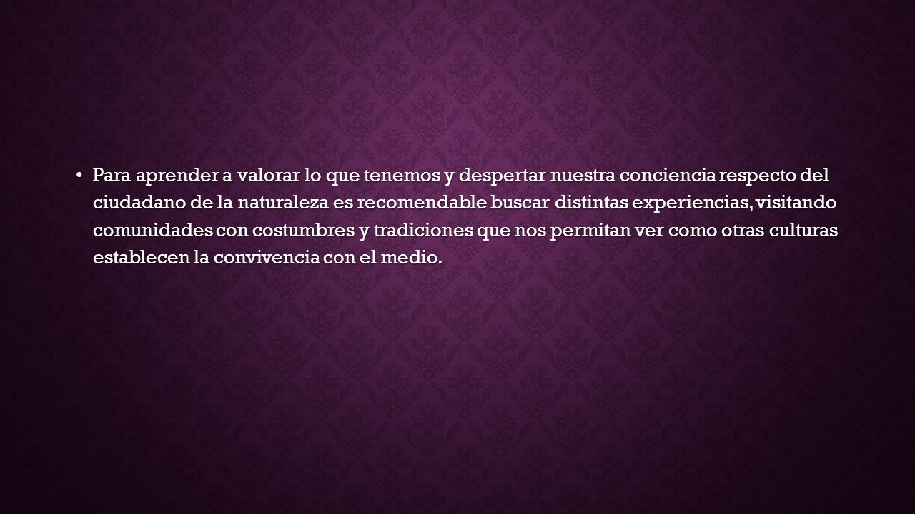 Para aprender a valorar lo que tenemos y despertar nuestra conciencia respecto del ciudadano de la naturaleza es recomendable buscar distintas experiencias, visitando comunidades con costumbres y tradiciones que nos permitan ver como otras culturas establecen la convivencia con el medio.