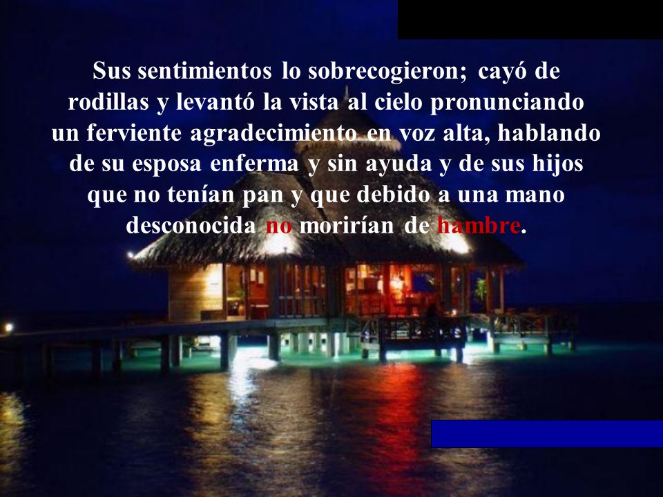 Sus sentimientos lo sobrecogieron; cayó de rodillas y levantó la vista al cielo pronunciando un ferviente agradecimiento en voz alta, hablando de su esposa enferma y sin ayuda y de sus hijos que no tenían pan y que debido a una mano desconocida no morirían de hambre.