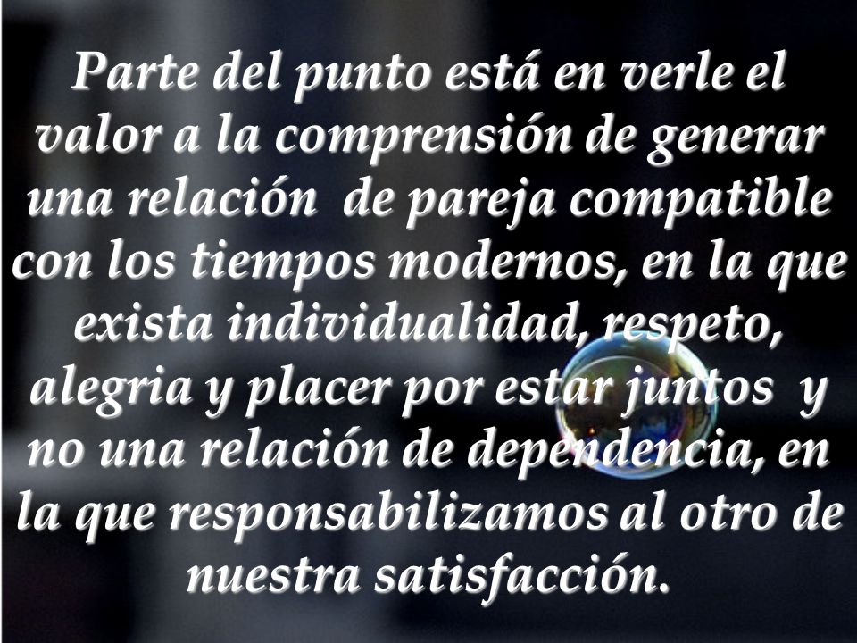 Parte del punto está en verle el valor a la comprensión de generar una relación de pareja compatible con los tiempos modernos, en la que exista individualidad, respeto, alegria y placer por estar juntos y no una relación de dependencia, en la que responsabilizamos al otro de nuestra satisfacción.