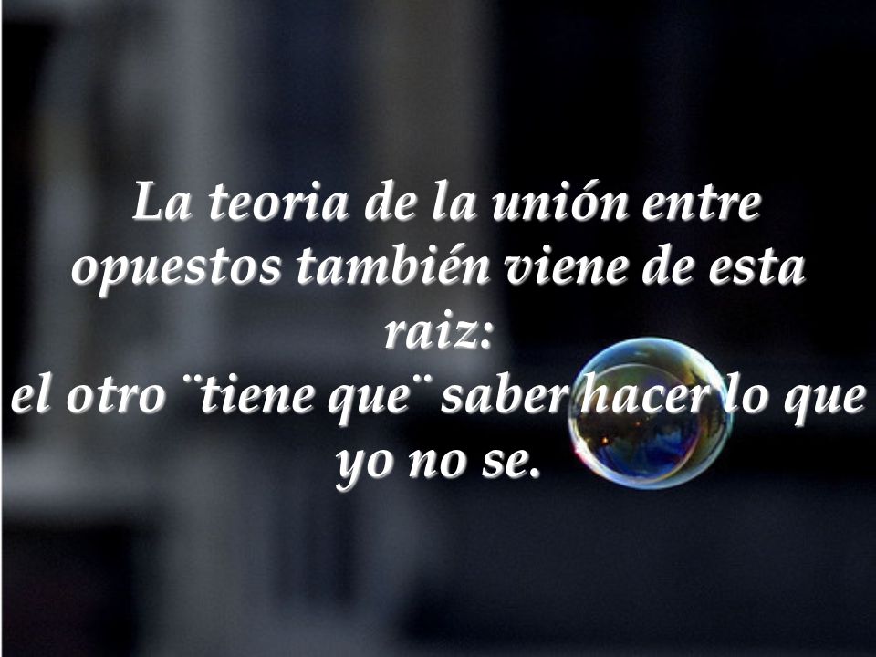 La teoria de la unión entre opuestos también viene de esta raiz: el otro ¨tiene que¨ saber hacer lo que yo no se.