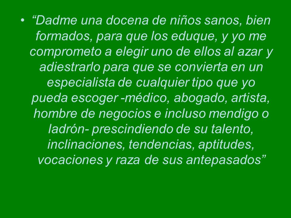 Dadme una docena de niños sanos, bien formados, para que los eduque, y yo me comprometo a elegir uno de ellos al azar y adiestrarlo para que se convierta en un especialista de cualquier tipo que yo pueda escoger -médico, abogado, artista, hombre de negocios e incluso mendigo o ladrón- prescindiendo de su talento, inclinaciones, tendencias, aptitudes, vocaciones y raza de sus antepasados
