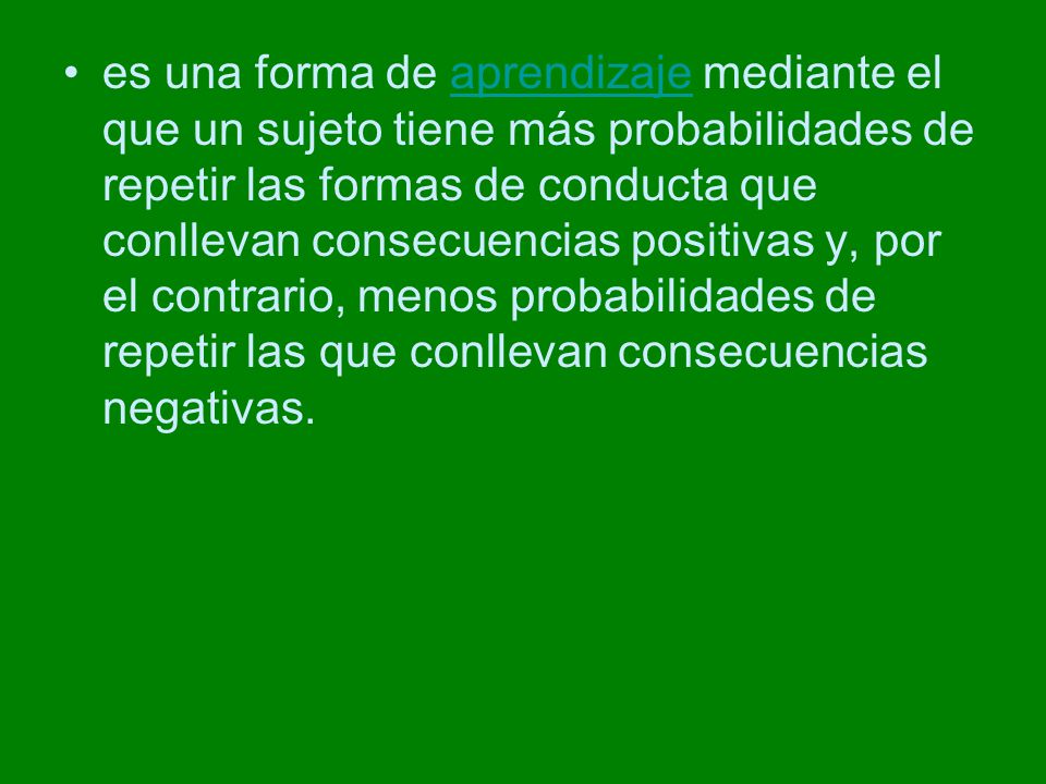 es una forma de aprendizaje mediante el que un sujeto tiene más probabilidades de repetir las formas de conducta que conllevan consecuencias positivas y, por el contrario, menos probabilidades de repetir las que conllevan consecuencias negativas.