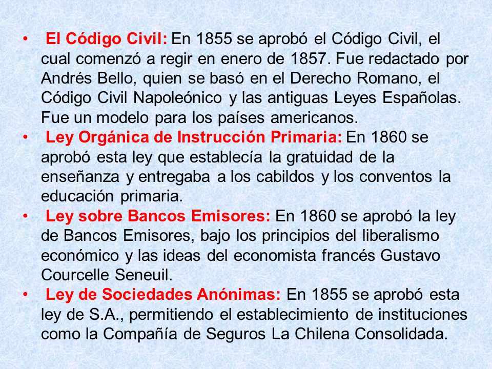El Código Civil: En 1855 se aprobó el Código Civil, el cual comenzó a regir en enero de Fue redactado por Andrés Bello, quien se basó en el Derecho Romano, el Código Civil Napoleónico y las antiguas Leyes Españolas. Fue un modelo para los países americanos.