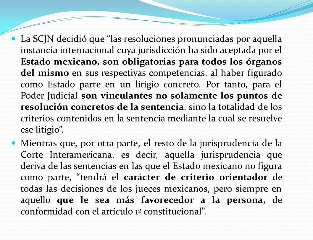 La SCJN decidió que las resoluciones pronunciadas por aquella instancia internacional cuya jurisdicción ha sido aceptada por el Estado mexicano, son obligatorias para todos los órganos del mismo en sus respectivas competencias, al haber figurado como Estado parte en un litigio concreto. Por tanto, para el Poder Judicial son vinculantes no solamente los puntos de resolución concretos de la sentencia, sino la totalidad de los criterios contenidos en la sentencia mediante la cual se resuelve ese litigio .