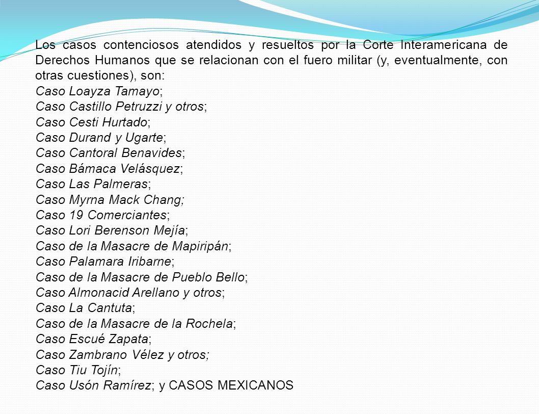 Los casos contenciosos atendidos y resueltos por la Corte Interamericana de Derechos Humanos que se relacionan con el fuero militar (y, eventualmente, con otras cuestiones), son: