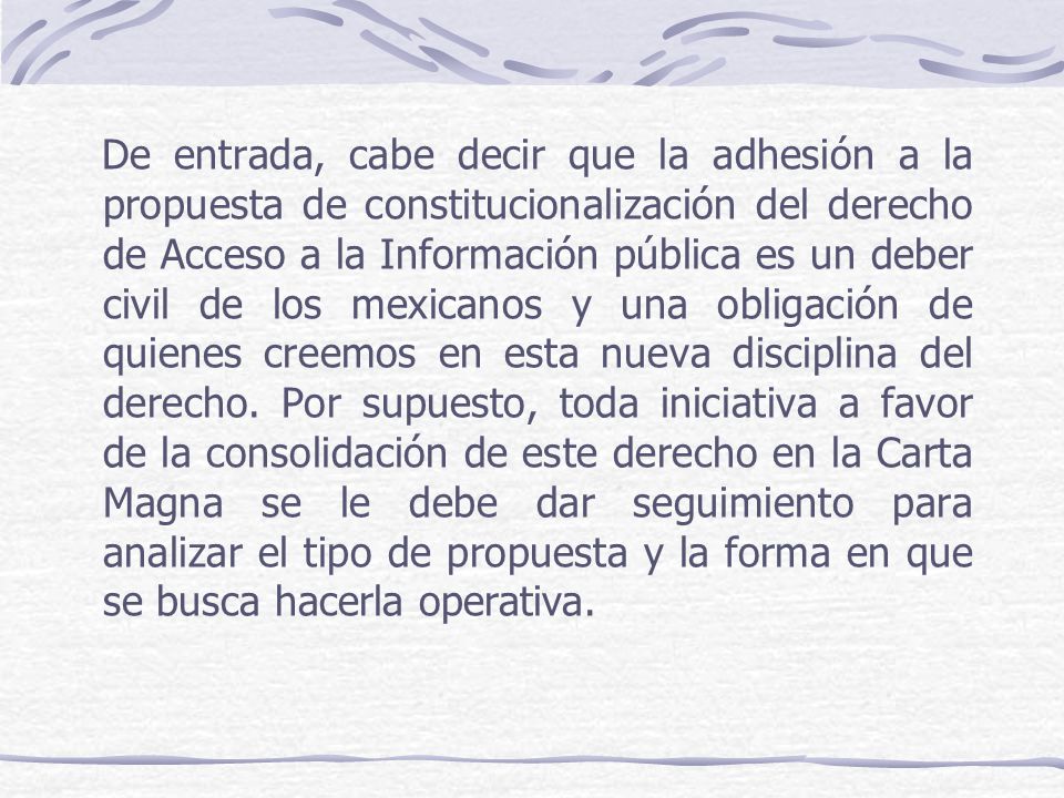 De entrada, cabe decir que la adhesión a la propuesta de constitucionalización del derecho de Acceso a la Información pública es un deber civil de los mexicanos y una obligación de quienes creemos en esta nueva disciplina del derecho.