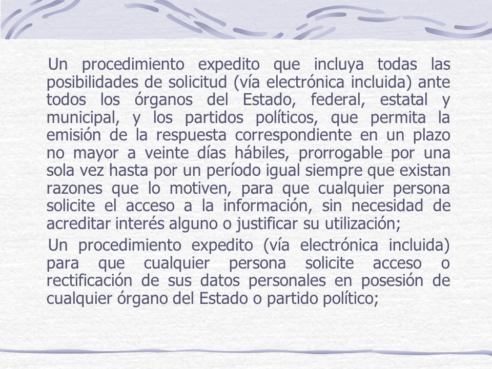 Un procedimiento expedito que incluya todas las posibilidades de solicitud (vía electrónica incluida) ante todos los órganos del Estado, federal, estatal y municipal, y los partidos políticos, que permita la emisión de la respuesta correspondiente en un plazo no mayor a veinte días hábiles, prorrogable por una sola vez hasta por un período igual siempre que existan razones que lo motiven, para que cualquier persona solicite el acceso a la información, sin necesidad de acreditar interés alguno o justificar su utilización;