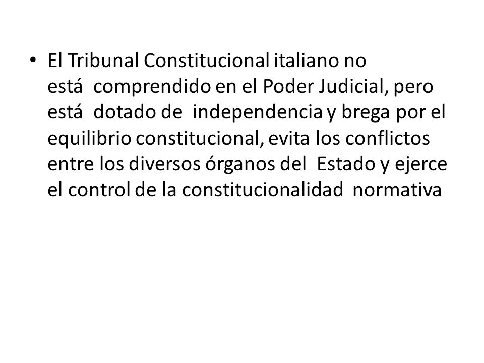 El Tribunal Constitucional italiano no está comprendido en el Poder Judicial, pero está dotado de independencia y brega por el equilibrio constitucional, evita los conflictos entre los diversos órganos del Estado y ejerce el control de la constitucionalidad normativa