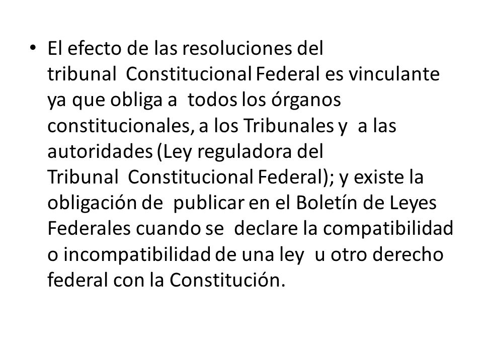 El efecto de las resoluciones del tribunal Constitucional Federal es vinculante ya que obliga a todos los órganos constitucionales, a los Tribunales y a las autoridades (Ley reguladora del Tribunal Constitucional Federal); y existe la obligación de publicar en el Boletín de Leyes Federales cuando se declare la compatibilidad o incompatibilidad de una ley u otro derecho federal con la Constitución.