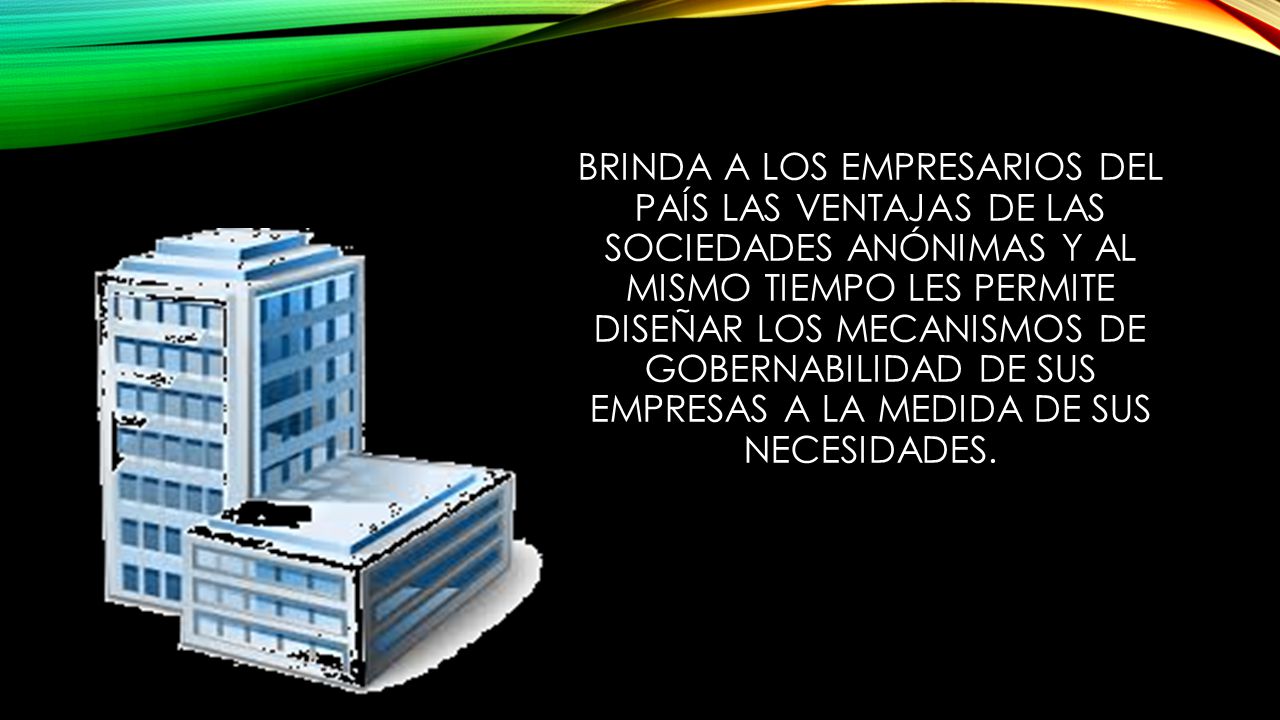 Brinda a los empresarios del país las ventajas de las sociedades anónimas y al mismo tiempo les permite diseñar los mecanismos de gobernabilidad de sus empresas a la medida de sus necesidades.