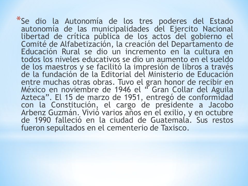 Se dio la Autonomía de los tres poderes del Estado autonomía de las municipalidades del Ejercito Nacional libertad de crítica pública de los actos del gobierno el Comité de Alfabetización, la creación del Departamento de Educación Rural se dio un incremento en la cultura en todos los niveles educativos se dio un aumento en el sueldo de los maestros y se facilitó la impresión de libros a través de la fundación de la Editorial del Ministerio de Educación entre muchas otras obras.