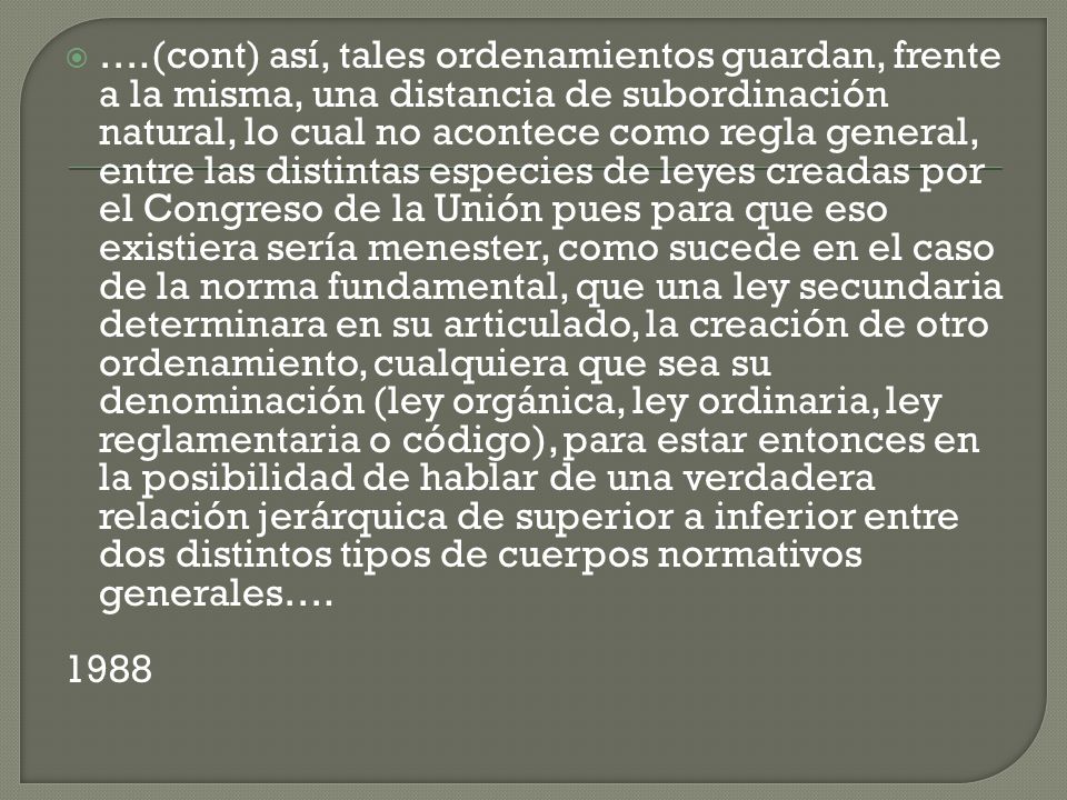….(cont) así, tales ordenamientos guardan, frente a la misma, una distancia de subordinación natural, lo cual no acontece como regla general, entre las distintas especies de leyes creadas por el Congreso de la Unión pues para que eso existiera sería menester, como sucede en el caso de la norma fundamental, que una ley secundaria determinara en su articulado, la creación de otro ordenamiento, cualquiera que sea su denominación (ley orgánica, ley ordinaria, ley reglamentaria o código), para estar entonces en la posibilidad de hablar de una verdadera relación jerárquica de superior a inferior entre dos distintos tipos de cuerpos normativos generales….