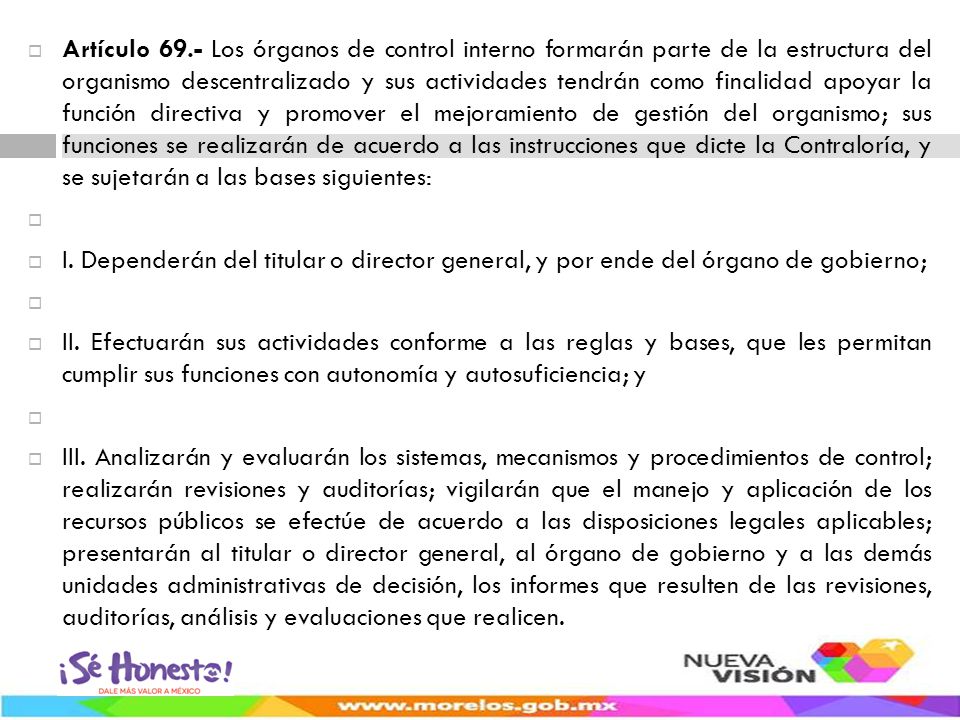 Artículo 69.- Los órganos de control interno formarán parte de la estructura del organismo descentralizado y sus actividades tendrán como finalidad apoyar la función directiva y promover el mejoramiento de gestión del organismo; sus funciones se realizarán de acuerdo a las instrucciones que dicte la Contraloría, y se sujetarán a las bases siguientes: