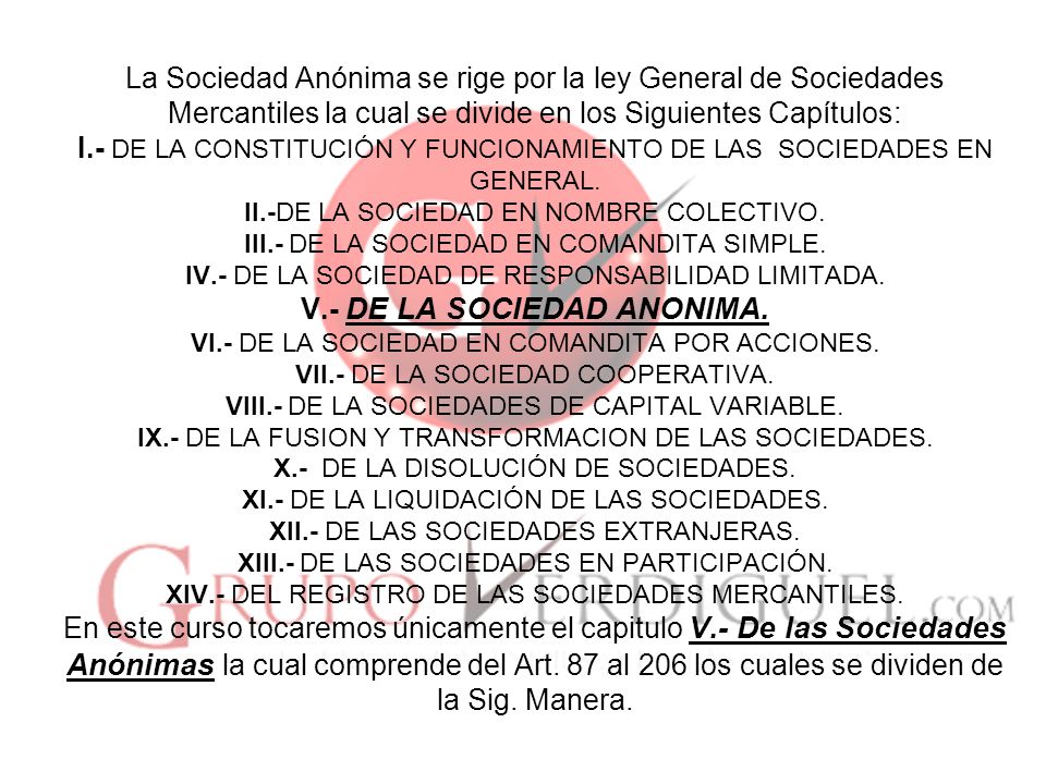 La Sociedad Anónima se rige por la ley General de Sociedades Mercantiles la cual se divide en los Siguientes Capítulos: I.- DE LA CONSTITUCIÓN Y FUNCIONAMIENTO DE LAS SOCIEDADES EN GENERAL.