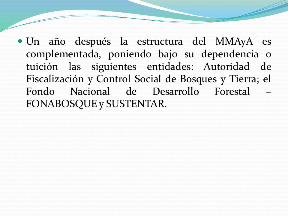 Un año después la estructura del MMAyA es complementada, poniendo bajo su dependencia o tuición las siguientes entidades: Autoridad de Fiscalización y Control Social de Bosques y Tierra; el Fondo Nacional de Desarrollo Forestal – FONABOSQUE y SUSTENTAR.