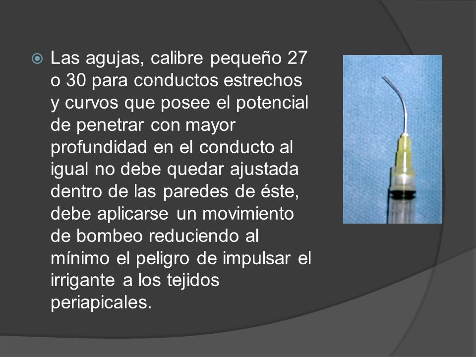 Las agujas, calibre pequeño 27 o 30 para conductos estrechos y curvos que posee el potencial de penetrar con mayor profundidad en el conducto al igual no debe quedar ajustada dentro de las paredes de éste, debe aplicarse un movimiento de bombeo reduciendo al mínimo el peligro de impulsar el irrigante a los tejidos periapicales.