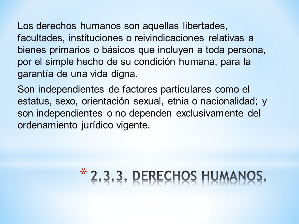 Los derechos humanos son aquellas libertades, facultades, instituciones o reivindicaciones relativas a bienes primarios o básicos que incluyen a toda persona, por el simple hecho de su condición humana, para la garantía de una vida digna. Son independientes de factores particulares como el estatus, sexo, orientación sexual, etnia o nacionalidad; y son independientes o no dependen exclusivamente del ordenamiento jurídico vigente.