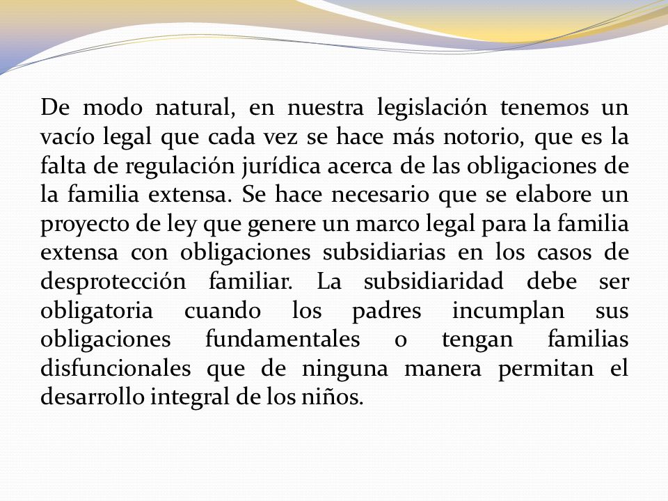 De modo natural, en nuestra legislación tenemos un vacío legal que cada vez se hace más notorio, que es la falta de regulación jurídica acerca de las obligaciones de la familia extensa.