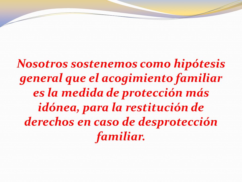 Nosotros sostenemos como hipótesis general que el acogimiento familiar es la medida de protección más idónea, para la restitución de derechos en caso de desprotección familiar.