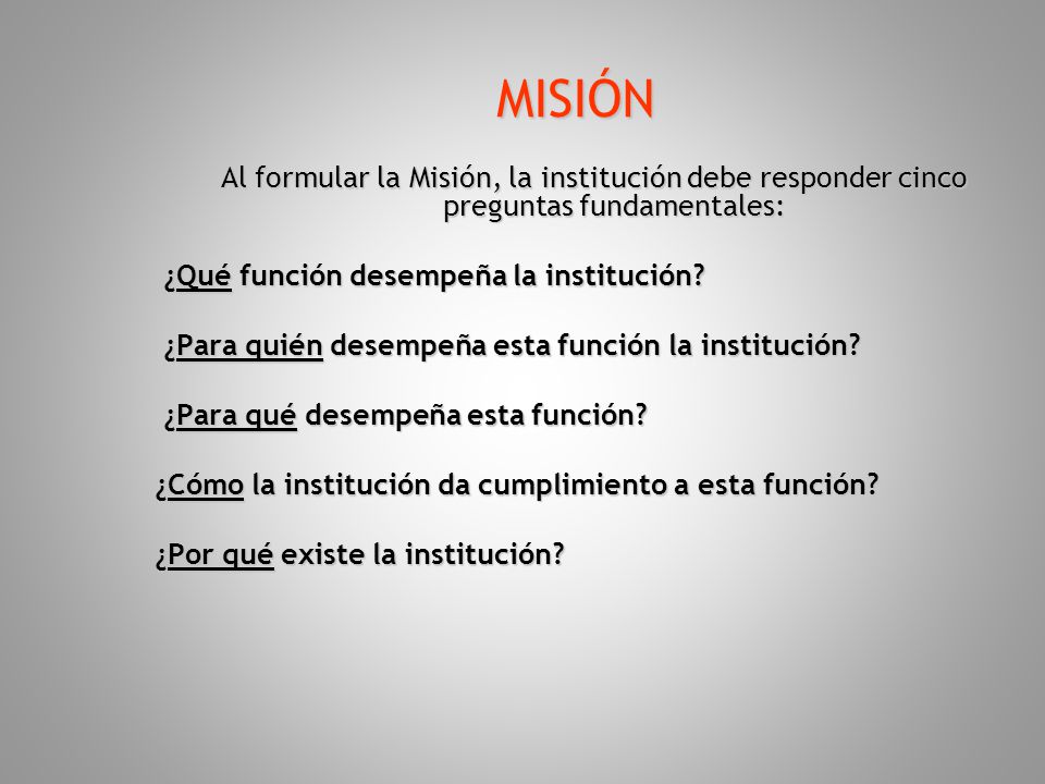 MISIÓN Al formular la Misión, la institución debe responder cinco preguntas fundamentales: ¿Qué función desempeña la institución