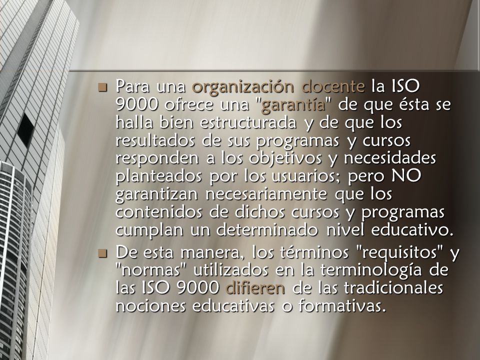 Para una organización docente la ISO 9000 ofrece una garantía de que ésta se halla bien estructurada y de que los resultados de sus programas y cursos responden a los objetivos y necesidades planteados por los usuarios; pero NO garantizan necesariamente que los contenidos de dichos cursos y programas cumplan un determinado nivel educativo.