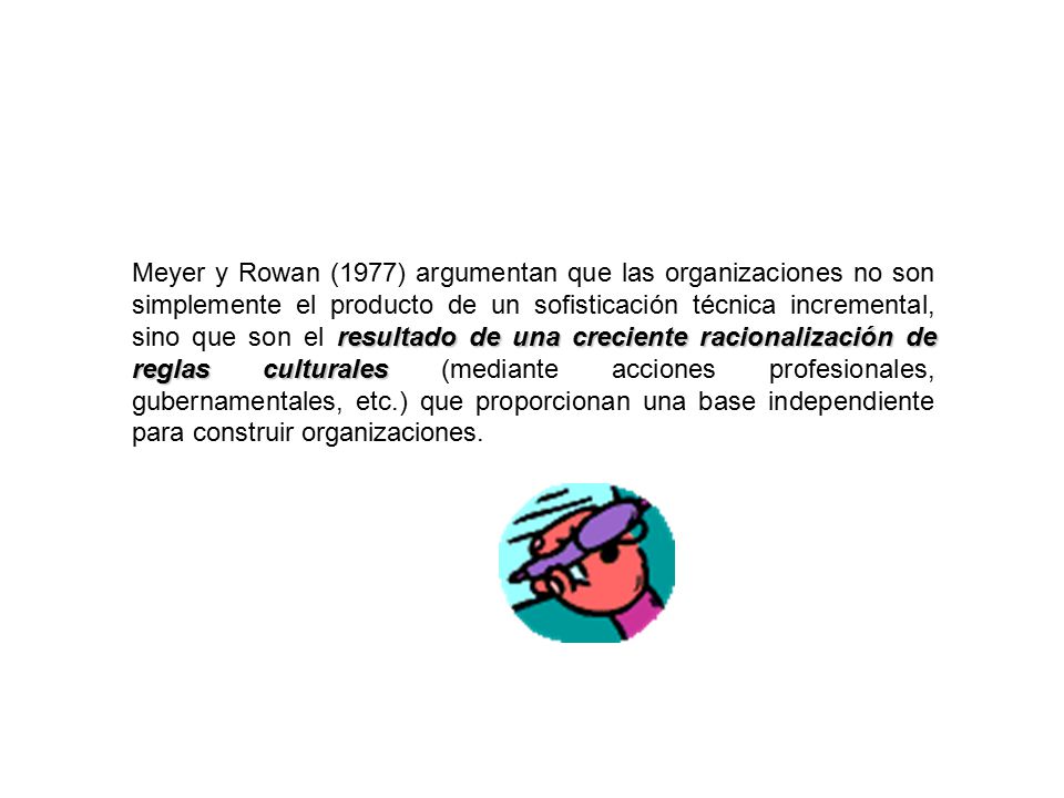 Meyer y Rowan (1977) argumentan que las organizaciones no son simplemente el producto de un sofisticación técnica incremental, sino que son el resultado de una creciente racionalización de reglas culturales (mediante acciones profesionales, gubernamentales, etc.) que proporcionan una base independiente para construir organizaciones.