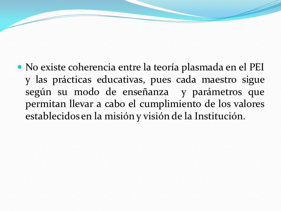 No existe coherencia entre la teoría plasmada en el PEI y las prácticas educativas, pues cada maestro sigue según su modo de enseñanza y parámetros que permitan llevar a cabo el cumplimiento de los valores establecidos en la misión y visión de la Institución.